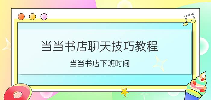 当当书店聊天技巧教程 当当书店下班时间？